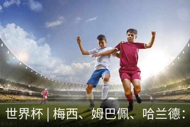世界杯 | 梅西、姆巴佩、哈兰德：足球的三种答案