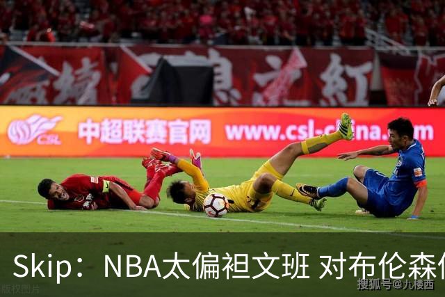 Skip：NBA太偏袒文班 对布伦森做出扎扎垫伦纳德脚的动作却没被吹